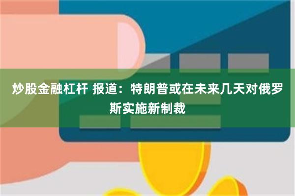 炒股金融杠杆 报道：特朗普或在未来几天对俄罗斯实施新制裁