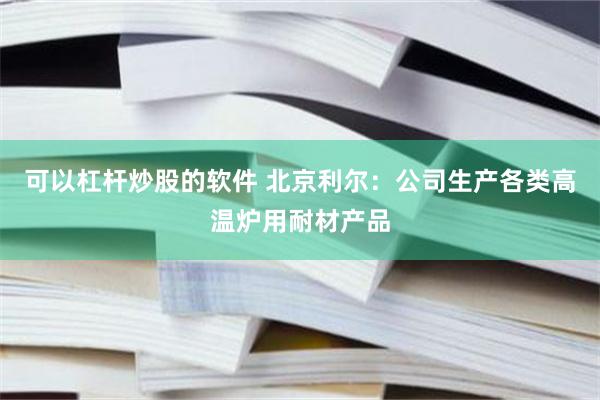 可以杠杆炒股的软件 北京利尔：公司生产各类高温炉用耐材产品