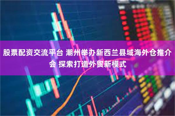 股票配资交流平台 潮州举办新西兰县域海外仓推介会 探索打造外贸新模式