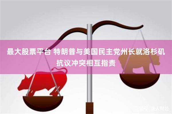 最大股票平台 特朗普与美国民主党州长就洛杉矶抗议冲突相互指责