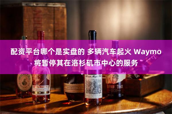 配资平台哪个是实盘的 多辆汽车起火 Waymo将暂停其在洛杉矶市中心的服务