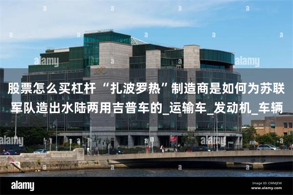 股票怎么买杠杆 “扎波罗热”制造商是如何为苏联军队造出水陆两用吉普车的_运输车_发动机_车辆