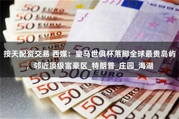按天配资交易 西媒：皇马世俱杯落脚全球最贵岛屿，邻近顶级富豪区_特朗普_庄园_海湖