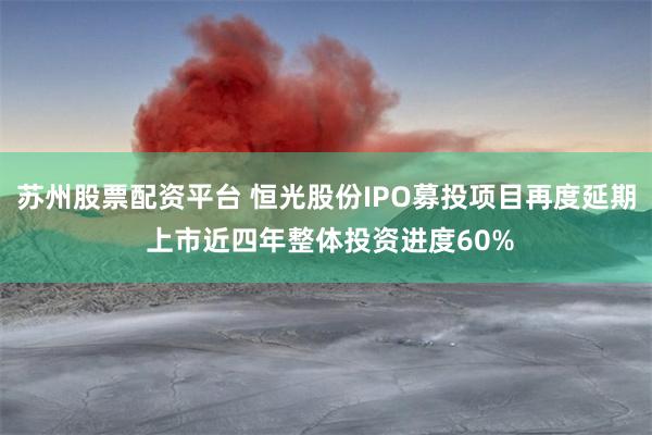 苏州股票配资平台 恒光股份IPO募投项目再度延期 上市近四年整体投资进度60%
