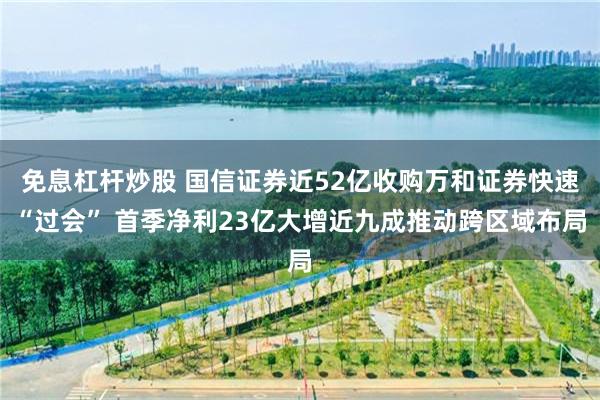 免息杠杆炒股 国信证券近52亿收购万和证券快速“过会” 首季净利23亿大增近九成推动跨区域布局